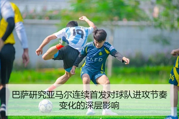 巴萨研究亚马尔连续首发对球队进攻节奏变化的深层影响