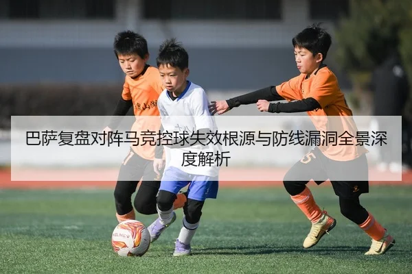 巴萨复盘对阵马竞控球失效根源与防线漏洞全景深度解析