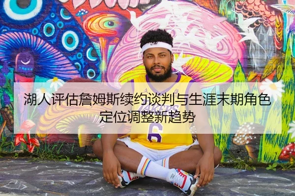 湖人评估詹姆斯续约谈判与生涯末期角色定位调整新趋势