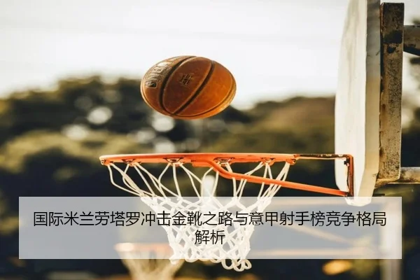 国际米兰劳塔罗冲击金靴之路与意甲射手榜竞争格局解析