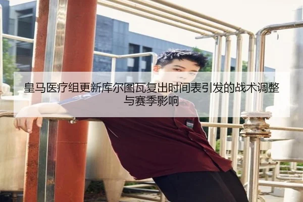 皇马医疗组更新库尔图瓦复出时间表引发的战术调整与赛季影响
