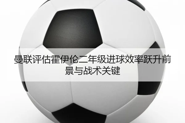 曼联评估霍伊伦二年级进球效率跃升前景与战术关键