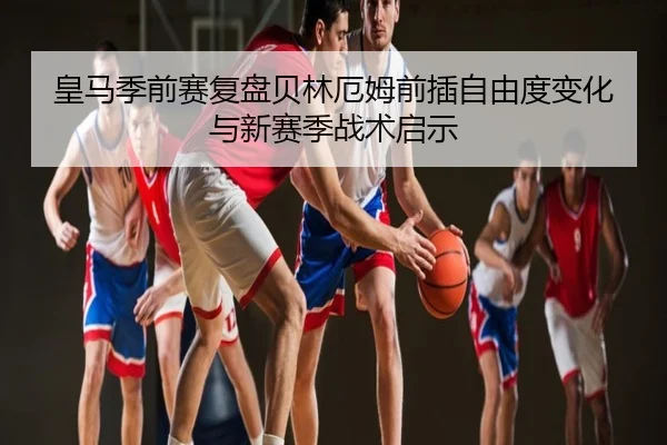 皇马季前赛复盘贝林厄姆前插自由度变化与新赛季战术启示