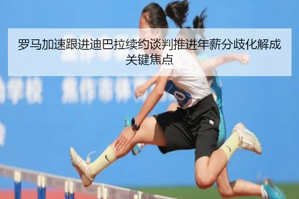 罗马加速跟进迪巴拉续约谈判推进年薪分歧化解成关键焦点