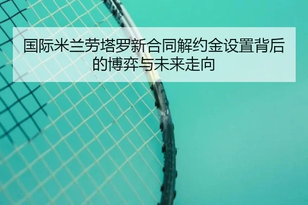 国际米兰劳塔罗新合同解约金设置背后的博弈与未来走向