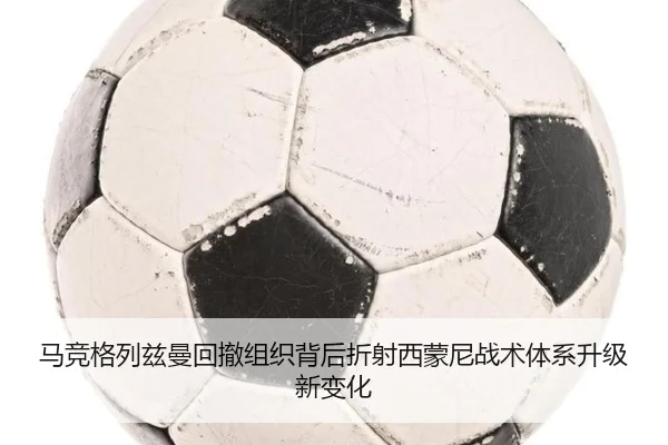 马竞格列兹曼回撤组织背后折射西蒙尼战术体系升级新变化