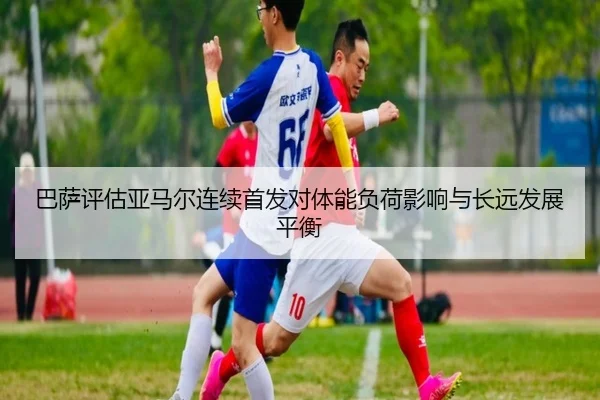 巴萨评估亚马尔连续首发对体能负荷影响与长远发展平衡