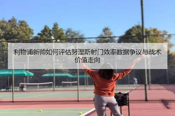 利物浦新帅如何评估努涅斯射门效率数据争议与战术价值走向