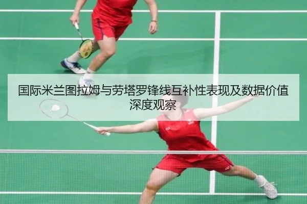 国际米兰图拉姆与劳塔罗锋线互补性表现及数据价值深度观察