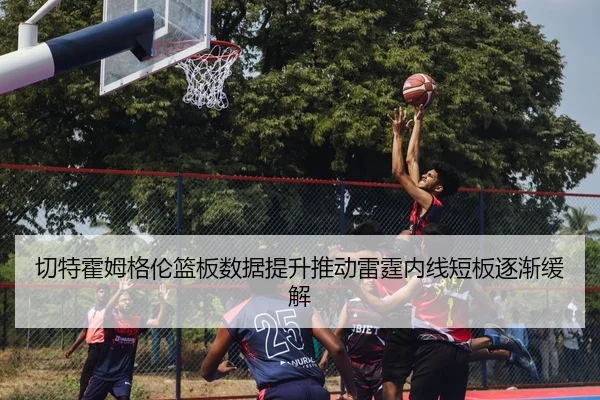切特霍姆格伦篮板数据提升推动雷霆内线短板逐渐缓解